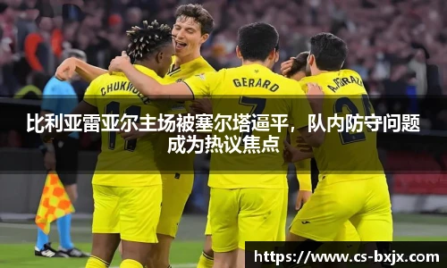 比利亚雷亚尔主场被塞尔塔逼平，队内防守问题成为热议焦点