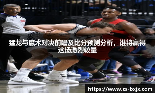 猛龙与魔术对决前瞻及比分预测分析，谁将赢得这场激烈较量